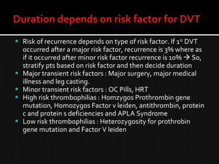  Risk of recurrence depends on type of risk factor. If 1st
DVT
occurred after a major risk factor, recurrence is 3% where as
if it occurred after minor risk factor recurrence is 10%  So,
stratify pts based on risk factor and then decide duration
 Major transient risk factors : Major surgery, major medical
illness and leg casting.
 Minor transient risk factors : OC Pills, HRT
 High risk thrombophilias : Homzygos Prothrombin gene
mutation, Homozygos Factor v leiden, antithrombin, protein
c and protein s deficiencies and APLA Syndrome
 Low risk thrombophilias : Heterozygosity for prothrobin
gene mutation and Factor V leiden
 