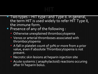 HIT
 Two types – HIT type I and Type II. In general,
the term HIT is used widely to refer HIT Type II,
the immune form.
 Presence of any of the following :
 Otherwise unexplained thrombocytopenia
 Venos or arterial thromboses associated with
thrombocytopenia
 A fall in platelet count of 50% or more from a prior
value, even if absolute Thrombocytopenia is not
present.
 Necrotic skin lesions at heparin injection site
 Acute systemic ( anaphylactoid) reactions occuring
after IV heparin bolus.
 