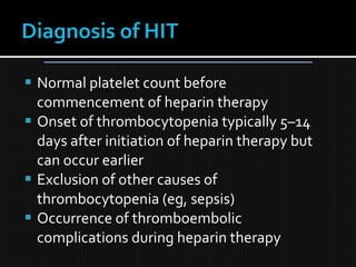  Normal platelet count before
commencement of heparin therapy
 Onset of thrombocytopenia typically 5–14
days after initiation of heparin therapy but
can occur earlier
 Exclusion of other causes of
thrombocytopenia (eg, sepsis)
 Occurrence of thromboembolic
complications during heparin therapy
 