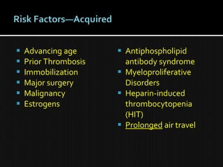  Advancing age
 Prior Thrombosis
 Immobilization
 Major surgery
 Malignancy
 Estrogens
 Antiphospholipid
antibody syndrome
 Myeloproliferative
Disorders
 Heparin-induced
thrombocytopenia
(HIT)
 Prolonged air travel
 