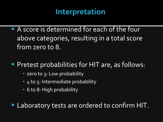  A score is determined for each of the four
above categories, resulting in a total score
from zero to 8.
 Pretest probabilities for HIT are, as follows:
▪ zero to 3: Low probability
▪ 4 to 5: Intermediate probability
▪ 6 to 8: High probability
 Laboratory tests are ordered to confirm HIT.
 