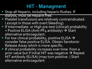  Stop all Heparin, including heparin flushes. If
dialysis, must be Heparin free.
 Platelet transfusions are relatively contraindicated.
( except in those with overt bleeding).
 If Intermediate or High pre-test (clinical) probability
+ Positive ELISA (Anti-PF4 antibody)  Start
alternative anticoagulant.
 For low clinical probability, positive ELISA 
consider false positive ELISA. Obtain Serotonin
Release Assay which is more specific.
 If clinical probability increases over time from a
prior value but if initial HIT was negative  Repeat
HIT antibody (ELISA) (may turn positive. ) Start
alternative anticoagulant
 