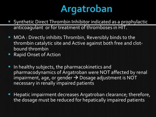  Synthetic Direct Thrombin Inhibitor indicated as a prophylactic
anticoagulant or for treatment of thromboses in HIT.
 MOA : Directly inhibits Thrombin, Reversibly binds to the
thrombin catalytic site and Active against both free and clot-
bound thrombin
 Rapid Onset of Action
 In healthy subjects, the pharmacokinetics and
pharmacodynamics of Argatroban were NOT affected by renal
impairment, age, or gender  Dosage adjustment is NOT
necessary in renally impaired patients
 Hepatic impairment decreases Argatroban clearance; therefore,
the dosage must be reduced for hepatically impaired patients
 