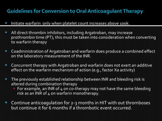  Initiate warfarin only when platelet count increases above 100k.
 All direct thrombin inhibitors, including Argatroban, may increase
prothrombin time (PT); this must be taken into consideration when converting
to warfarin therapy
 Coadministration of Argatroban and warfarin does produce a combined effect
on the laboratory measurement of the INR.
 Concurrent therapy with Argatroban and warfarin does not exert an additive
effect on the warfarin mechanism of action (e.g., factor Xa activity)
 The previously established relationship between INR and bleeding risk is
altered during combination therapy
 For example, an INR of 4 on co-therapy may not have the same bleeding
risk as an INR of 4 on warfarin monotherapy.
 Continue anticoagulation for 2-3 months in HIT with out thromboses
but continue it for 6 months if a thrombotic event occurred.
 