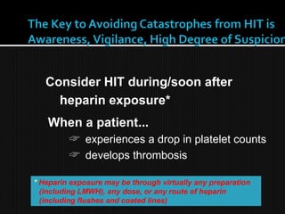 When a patient...
☞ experiences a drop in platelet counts
☞ develops thrombosis
Consider HIT during/soon after
heparin exposure*
* Heparin exposure may be through virtually any preparation
(including LMWH), any dose, or any route of heparin
(including flushes and coated lines)
 