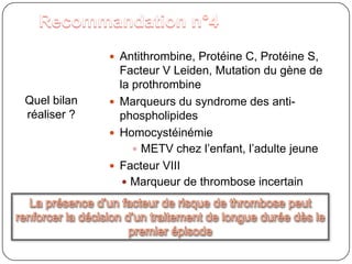 Recommandation n°4Antithrombine, Protéine C, Protéine S, Facteur V Leiden, Mutation du gène de la prothrombineMarqueurs du syndrome des anti-phospholipidesHomocystéinémieMETV chez l’enfant, l’adulte jeuneFacteur VIIIMarqueur de thrombose incertainQuel bilan réaliser ?La présence d’un facteur de risque de thrombose peut renforcer la décision d’un traitement de longue durée dès le premier épisode