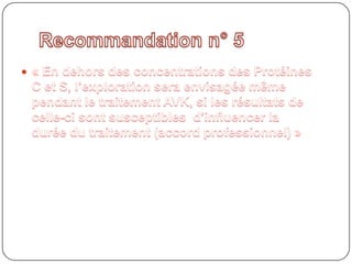 Recommandation n° 5« En dehors des concentrations des Protéines C et S, l’exploration sera envisagée même pendant le traitement AVK, si les résultats de celle-ci sont susceptibles  d’influencer la durée du traitement (accord professionnel) » 
