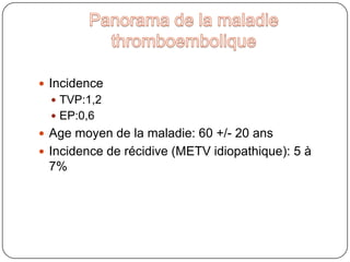 Panorama de la maladie thromboemboliqueIncidenceTVP:1,2EP:0,6Age moyen de la maladie: 60 +/- 20 ansIncidence de récidive (METV idiopathique): 5 à 7%