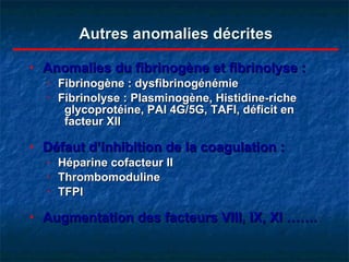 Autres anomalies décrites Anomalies du fibrinogène et fibrinolyse : Fibrinogène : dysfibrinogénémie Fibrinolyse : Plasminogène, Histidine-riche  glycoprotéine, PAI 4G/5G, TAFI, déficit en  facteur XII Défaut d’inhibition de la coagulation : Héparine cofacteur II Thrombomoduline TFPI Augmentation des facteurs VIII, IX, XI …….  
