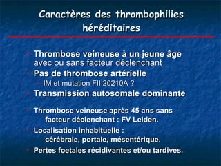 Caractères des thrombophilies héréditaires Thrombose veineuse à un jeune âge  avec ou sans facteur déclenchant   Pas de thrombose artérielle  IM et mutation FII 20210A ? Transmission autosomale dominante Thrombose veineuse après 45 ans sans  facteur déclenchant : FV Leiden. Localisation inhabituelle :  cérébrale, portale, mésentérique.  Pertes foetales récidivantes et/ou tardives. 