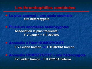 Les thrombophilies combinées Le plus souvent : une seule anomalie   état hétérozygote Plusieurs anomalies hétérozygotes Association la plus fréquente :  F V Leiden + F II 20210A Anomalie à l’état HOMOZYGOTE F V Leiden homoz.  ou  F II 20210A homoz. Anomalie HOMOZYGOTE + une hétérozygote FV Leiden homoz  +  F II 20210A hétéroz 