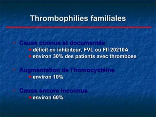 Thrombophilies familiales Cause connue et documentée déficit en inhibiteur, FVL ou FII 20210A environ 30% des patients avec thrombose Augmentation de l’homocystéine environ 10% Cause encore inconnue environ 60% 