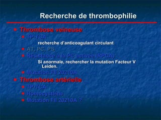 Recherche de thrombophilie Thrombose veineuse TP-TCA  recherche d’anticoagulant circulant AT, PC, PS Résistance à la PC activée (RPCA) Si anormale, rechercher la mutation Facteur V Leiden. Mutation FII 20210A Thrombose artérielle TP-TCA Homocystéine Mutation FII 20210A ? 