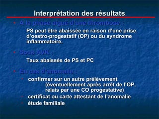 Interprétation des résultats A la phase aiguë d’une thrombose : PS peut être abaissée en raison d’une prise d’oestro-progestatif (OP) ou du syndrome inflammatoire. Sous AVK : Taux abaissés de PS et PC   En cas d’anomalie : confirmer sur un autre prélèvement    (éventuellement après arrêt de l’OP,  relais par une CO progestative) certificat ou carte attestant de l’anomalie étude familiale 