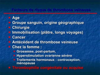 Facteurs de risque de thrombose veineuse Age Groupe sanguin, origine géographique Chirurgie Immobilisation (plâtre, longs voyages) Cancer Antécédent de thrombose veineuse Chez la femme : Grossesse, post-partum,  Hyperstimulation ovarienne sévère Traitements hormonaux :  contraception , ménopause Thrombophilie congénitale ou acquise 