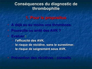 Conséquences du diagnostic de thrombophilie   1. Pour le propositus A déjà eu au moins une thrombose. Poursuite ou arrêt des AVK ? Evaluer  :   l'efficacité des AVK. le risque de récidive, sans le surestimer. le risque de saignement sous AVK. Prévention des récidives : conseils 