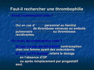 Faut-il rechercher une thrombophilie   Avant contraception orale ? Pas à titre systématique Oui en cas d’ ATCD  personnel ou familial  documenté  de thrombose veineuse ou embolie pulmonaire  avant 45 ans  ou thromboses récidivantes. En cours de contraception orale ? Si cela n’a pas été fait AVANT  contraception chez une femme ayant des antécédents. Si taux de PS abaissé , refaire le dosage    en l’absence d’OP    ou après remplacement par progestatif seul. 