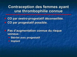 Contraception des femmes ayant une thrombophilie connue CO par oestro-progestatif déconseillée. CO par progestatif possible. Pas d’augmentation connue du risque veineux :  Stérilet avec progestatif    Implant  