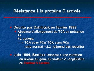 Résistance à la protéine C activée Décrite par Dahlbäck en février 1993 Absence d’allongement du TCA en présence de  PC activée. ----> TCA avec PCa/ TCA sans PCa   ratio normal > 2,2  (dépend des réactifs) Juin 1994, Bertina  l’associe à une mutation  au niveau du gène du facteur V : Arg506Gln  ou  Facteur V Leiden . 