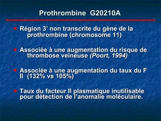 Prothrombine  G20210A Région 3’ non transcrite du gène de la  prothrombine (chromosome 11) Associée à une augmentation du risque de  thrombose veineuse  (Poort, 1994) Associée à une augmentation du taux du F II  (132% vs 105%) Taux du facteur II plasmatique inutilisable pour détection de l’anomalie moléculaire. 