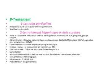 • B-Traitement
• 1-Les soins particuliers
• Repos strict au lit car risque d'embolie pulmonaire.
• Surélévation des pieds.
• 2-Le traitement héparinique à visée curative
• Avant le traitement, il faut avoir un bilan de coagulation en amont : TP, TCA, plaquette, groupe
sanguin.
• Administration : Début du traitement par une Héparine de Bas Poids Moléculaire (HBPM) puis relais
avec antivitamines K (AVK).
• En intraveineuse continue au pousse-seringue électrique.
• En sous-cutanée : la calciparine 2 à 3 injection par 24h.
• En sous-cutanée : l'héparine fractionné 2 injection par 24 h.
• Surveillance :
• Bon fonctionnement de la SAP (rythme horaire, débit) et des raccords des tubulures.
• Evaluer le risque hémorragique.
• Héparinémie : 0,3 à 0,6 UI/L.
• Plaquette deux fois par semaine.
 