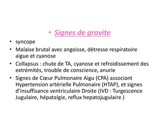 • Signes de gravite
• syncope
• Malaise brutal avec angoisse, détresse respiratoire
aigue et cyanose
• Collapsus : chute de TA, cyanose et refroidissement des
extrémités, trouble de conscience, anurie
• Signes de Cœur Pulmonaire Aigu (CPA) associant
Hypertension artérielle Pulmonaire (HTAP), et signes
d'insuffisance ventriculaire Droite (IVD : Turgescence
Jugulaire, hépatalgie, reflux hepatojugulaire )
 