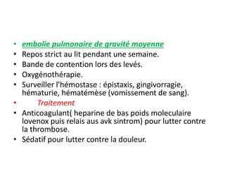 • embolie pulmonaire de gravité moyenne
• Repos strict au lit pendant une semaine.
• Bande de contention lors des levés.
• Oxygénothérapie.
• Surveiller l'hémostase : épistaxis, gingivorragie,
hématurie, hématémèse (vomissement de sang).
• Traitement
• Anticoagulant( heparine de bas poids moleculaire
lovenox puis relais aus avk sintrom) pour lutter contre
la thrombose.
• Sédatif pour lutter contre la douleur.
 