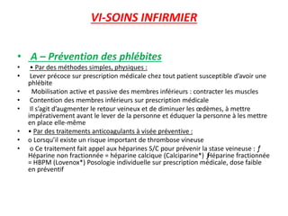 VI-SOINS INFIRMIER
• A – Prévention des phlébites
• • Par des méthodes simples, physiques :
• Lever précoce sur prescription médicale chez tout patient susceptible d’avoir une
phlébite
• Mobilisation active et passive des membres inférieurs : contracter les muscles
• Contention des membres inférieurs sur prescription médicale
• Il s’agit d’augmenter le retour veineux et de diminuer les œdèmes, à mettre
impérativement avant le lever de la personne et éduquer la personne à les mettre
en place elle-même
• • Par des traitements anticoagulants à visée préventive :
• o Lorsqu’il existe un risque important de thrombose vineuse
• o Ce traitement fait appel aux héparines S/C pour prévenir la stase veineuse : ƒ
Héparine non fractionnée = héparine calcique (Calciparine*) ƒHéparine fractionnée
= HBPM (Lovenox*) Posologie individuelle sur prescription médicale, dose faible
en préventif
 