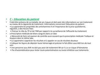 • C – Education du patient
• Il doit être prévenu de sa maladie, de ses risques et doit avoir des informations sur son traitement
au niveau de la régularité de traitement. Informations concernant l’éducation du patient :
• • Lui apprendre les propriétés des antivitamines K et l’importance de la prise quotidienne,
régulière, à des heures fixes
• • Préciser le rôle du TP et de l’INR par rapport à la surveillance de l’efficacité du traitement
• o Prescription médicale de bilans sanguins dans un labo
• o Nécessité de faire cet examen de contrôle aussi souvent que la prescription médicale l’indique et
toujours dans le même labo
• • Lui apprendre à apprécier les résultats et à appeler en cas de résultats douteux
• • Indiquer les façons de dépister toute hémorragie et préciser le fait d’être sous AVK lors de tout
soin
• • Une personne sous AVK ne doit pas avoir de traitement IM car il y a un risque d’hématome
• • Pas d’automédication pour éviter toute potentialisation ou toute inhibition aux traitements
 