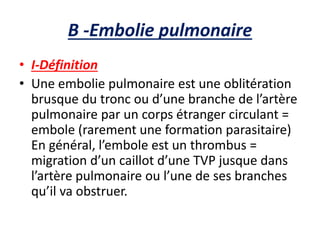 B -Embolie pulmonaire
• I-Définition
• Une embolie pulmonaire est une oblitération
brusque du tronc ou d’une branche de l’artère
pulmonaire par un corps étranger circulant =
embole (rarement une formation parasitaire)
En général, l’embole est un thrombus =
migration d’un caillot d’une TVP jusque dans
l’artère pulmonaire ou l’une de ses branches
qu’il va obstruer.
 