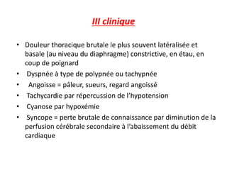 III clinique
• Douleur thoracique brutale le plus souvent latéralisée et
basale (au niveau du diaphragme) constrictive, en étau, en
coup de poignard
• Dyspnée à type de polypnée ou tachypnée
• Angoisse = pâleur, sueurs, regard angoissé
• Tachycardie par répercussion de l’hypotension
• Cyanose par hypoxémie
• Syncope = perte brutale de connaissance par diminution de la
perfusion cérébrale secondaire à l’abaissement du débit
cardiaque
 