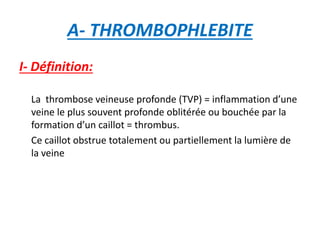 A- THROMBOPHLEBITE
I- Définition:
La thrombose veineuse profonde (TVP) = inflammation d’une
veine le plus souvent profonde oblitérée ou bouchée par la
formation d’un caillot = thrombus.
Ce caillot obstrue totalement ou partiellement la lumière de
la veine
 