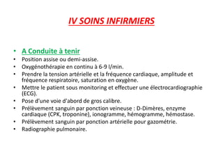 IV SOINS INFIRMIERS
• A Conduite à tenir
• Position assise ou demi-assise.
• Oxygénothérapie en continu à 6-9 l/min.
• Prendre la tension artérielle et la fréquence cardiaque, amplitude et
fréquence respiratoire, saturation en oxygène.
• Mettre le patient sous monitoring et effectuer une électrocardiographie
(ECG).
• Pose d'une voie d'abord de gros calibre.
• Prélèvement sanguin par ponction veineuse : D-Dimères, enzyme
cardiaque (CPK, troponine), ionogramme, hémogramme, hémostase.
• Prélèvement sanguin par ponction artérielle pour gazométrie.
• Radiographie pulmonaire.
 