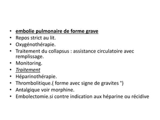 • embolie pulmonaire de forme grave
• Repos strict au lit.
• Oxygénothérapie.
• Traitement du collapsus : assistance circulatoire avec
remplissage.
• Monitoring.
• Traitement
• Héparinothérapie.
• Thrombolitique.( forme avec signe de gravites °)
• Antalgique voir morphine.
• Embolectomie.si contre indication aux héparine ou récidive
 