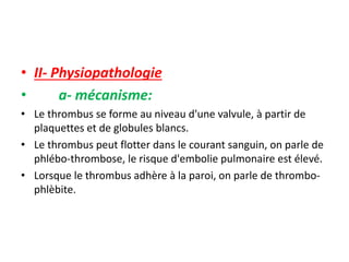 • II- Physiopathologie
• a- mécanisme:
• Le thrombus se forme au niveau d'une valvule, à partir de
plaquettes et de globules blancs.
• Le thrombus peut flotter dans le courant sanguin, on parle de
phlébo-thrombose, le risque d'embolie pulmonaire est élevé.
• Lorsque le thrombus adhère à la paroi, on parle de thrombo-
phlèbite.
 