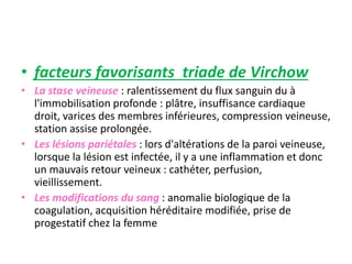 • facteurs favorisants triade de Virchow
• La stase veineuse : ralentissement du flux sanguin du à
l'immobilisation profonde : plâtre, insuffisance cardiaque
droit, varices des membres inférieures, compression veineuse,
station assise prolongée.
• Les lésions pariétales : lors d'altérations de la paroi veineuse,
lorsque la lésion est infectée, il y a une inflammation et donc
un mauvais retour veineux : cathéter, perfusion,
vieillissement.
• Les modifications du sang : anomalie biologique de la
coagulation, acquisition héréditaire modifiée, prise de
progestatif chez la femme
 