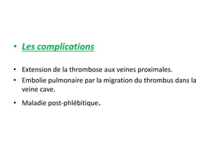 • Les complications
• Extension de la thrombose aux veines proximales.
• Embolie pulmonaire par la migration du thrombus dans la
veine cave.
• Maladie post-phlébitique.
 