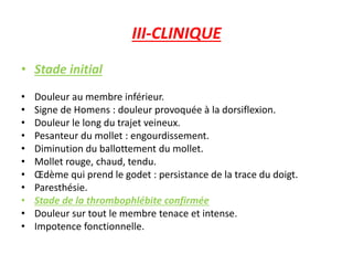 III-CLINIQUE
• Stade initial
• Douleur au membre inférieur.
• Signe de Homens : douleur provoquée à la dorsiflexion.
• Douleur le long du trajet veineux.
• Pesanteur du mollet : engourdissement.
• Diminution du ballottement du mollet.
• Mollet rouge, chaud, tendu.
• Œdème qui prend le godet : persistance de la trace du doigt.
• Paresthésie.
• Stade de la thrombophlébite confirmée
• Douleur sur tout le membre tenace et intense.
• Impotence fonctionnelle.
 