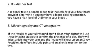 2. D – dimper test
A D-dimer test is a simple blood test that can help your healthcare
provider determine if you may have a blood clotting condition.
you have a high level of D-dimer in your blood .
3. MR venography and CT venography :
If the results of your ultrasound aren’t clear, your doctor will use
these imaging studies to confirm the presence of a clot. They will
inject a dye into your vein and the image will show up on an X-ray.
Possible side effects include pain and an allergic reaction to the
dye.
 
