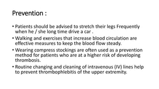 Prevention :
• Patients should be advised to stretch their legs Frequently
when he / she long time drive a car .
• Walking and exercises that increase blood circulation are
effective measures to keep the blood flow steady.
• Wearing compress stockings are often used as a prevention
method for patients who are at a higher risk of developing
thrombosis.
• Routine changing and cleaning of intravenous (IV) lines help
to prevent thrombophlebitis of the upper extremity.
 