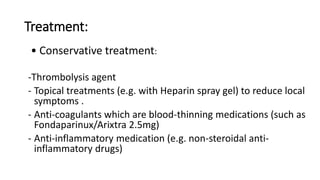 Treatment:
• Conservative treatment:
-Thrombolysis agent
- Topical treatments (e.g. with Heparin spray gel) to reduce local
symptoms .
- Anti-coagulants which are blood-thinning medications (such as
Fondaparinux/Arixtra 2.5mg)
- Anti-inflammatory medication (e.g. non-steroidal anti-
inflammatory drugs)
 