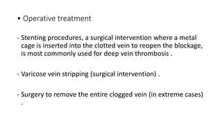 • Operative treatment
- Stenting procedures, a surgical intervention where a metal
cage is inserted into the clotted vein to reopen the blockage,
is most commonly used for deep vein thrombosis .
- Varicose vein stripping (surgical intervention) .
- Surgery to remove the entire clogged vein (in extreme cases)
.
 