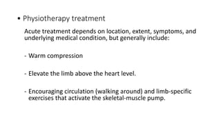 • Physiotherapy treatment
Acute treatment depends on location, extent, symptoms, and
underlying medical condition, but generally include:
- Warm compression
- Elevate the limb above the heart level.
- Encouraging circulation (walking around) and limb-specific
exercises that activate the skeletal-muscle pump.
 