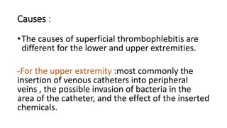 Causes :
•The causes of superficial thrombophlebitis are
different for the lower and upper extremities.
-For the upper extremity :most commonly the
insertion of venous catheters into peripheral
veins , the possible invasion of bacteria in the
area of the catheter, and the effect of the inserted
chemicals.
 