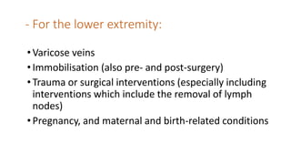 - For the lower extremity:
•Varicose veins
•Immobilisation (also pre- and post-surgery)
•Trauma or surgical interventions (especially including
interventions which include the removal of lymph
nodes)
•Pregnancy, and maternal and birth-related conditions
 