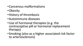 •Cancerous malformations
•Obesity
•History of thrombosis
•Autoimmune diseases
•Use of hormonal therapies (e.g. the
contraceptive pill or hormonal replacement
therapy)
•Smoking (also as a higher associated risk factor
to arteriosclerosis)
 