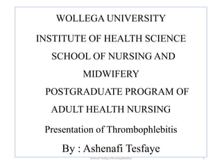 WOLLEGA UNIVERSITY
INSTITUTE OF HEALTH SCIENCE
SCHOOL OF NURSING AND
MIDWIFERY
POSTGRADUATE PROGRAM OF
ADULT HEALTH NURSING
Presentation of Thrombophlebitis
By : Ashenafi Tesfaye
Ashenafi Tesfaye (Thrombophlebitis) 1
 
