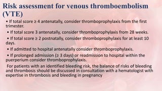 Risk assessment for venous thromboembolism
(VTE)
• If total score ≥ 4 antenatally, consider thromboprophylaxis from the first
trimester.
• If total score 3 antenatally, consider thromboprophylaxis from 28 weeks.
• If total score ≥ 2 postnatally, consider thromboprophylaxis for at least 10
days.
• If admitted to hospital antenatally consider thromboprophylaxis.
• If prolonged admission (≥ 3 days) or readmission to hospital within the
puerperium consider thromboprophylaxis.
For patients with an identified bleeding risk, the balance of risks of bleeding
and thrombosis should be discussed in consultation with a hematologist with
expertise in thrombosis and bleeding in pregnancy
 
