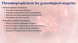 Thromboprophylaxis for gynecological surgeries
• Patient related risk factors
• Risk with underlying malignancy
• Risk with combined hormonal contraception
• Risk with hormonal replacement therapy HRT
• Thrombotic risk with covid 19
• Procedure related risk factors
• Effect of anesthesia &length of surgery
• Rout of surgery (laparoscopy versus laparotomy )
• Rout of surgery ( vaginal versus abdominal )
• Duration of hospital stay & risk of thrombosis
 