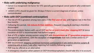 • Risks with underlying malignancy:
• Cancer is a recognized risk factor for VTE specially gynecological cancer patient who underwent
surgery.
• LMWH (+IPC) should be given for 28 days if there is current diagnosis of cancer, unless
contraindicated
• Risks with OCP (combined contraception)
• The risk of VTE is greatest among new users in the first year of use, with highest risk in the first
few months
• Following this period, risk reduces & then stabilizes, frequent stopping & starting is therefore
discouraged
• The prothrombotic factors with use of OCP last for at least 4-6wk after stopping OCP & hence
cessation of OCP is recommended 4wk before surgery
• Risk of VTE is higher among women using OCP with drospirenone or 3rd generation progesterone
(desogestrel, gestodene), with the exception of norgestimate that had a similar action to 2nd
generation progesterone
• BNF recommends stopping combined hormonal contraception 4 wks before elective surgery &
restarting pills at least 2 wks after regaining full mobility following surgery
• POP may be offered as an alternative
• In emergency situation when patient on OCP thromboprophylaxis should take this in to account.
 